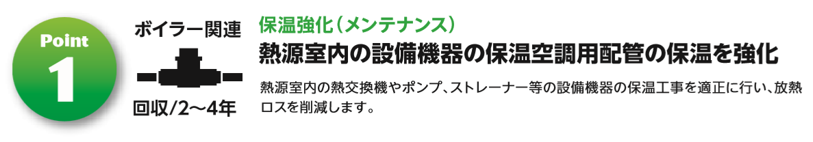 ①ボイラー関連　保温強化（メンテナンス）　熱源室内の設備機器の保温空調用配管の保温を強化　熱源室内の熱交換器やポンプ、ストレーナー等の設備機器の保温工事を適正に行い、放熱ロスを削減します。